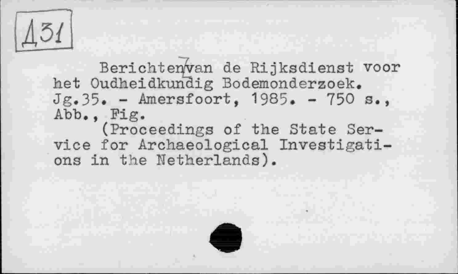 ﻿Berichtenvan de Rijksdienst voor het Oudheidkunaig Bodemonderzoek. Jg.35. - Amersfoort, 1985» - 750 s., Abb., Fig.
(Proceedings of the State Service for Archaeological Investigations in the Netherlands).